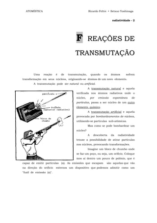 ATOMÍSTICA                                       Ricardo Feltre • Setsuo Yoshinaga


                                                                       radiatividade - 2




                                        F          REAÇÕES DE

                                        TRANSMUTAÇÃO

        Uma     reação    é   de   transmutação,       quando    os    átomos     sofrem
transformação em seus núcleos, originando-se átomos de um novo elemento.
        A transmutação pode ser natural ou artificial.
                                                   A transmutação natural e aquela
                                        verificada nos átomos radiativos onde o
                                        núcleo,        por   emissão    espontânea    de
                                        partículas, passa a ser núcleo de um outro
                                        elemento químico.
                                                   A transmutação artificial e aquela
                                        provocada por bombardeamentos de núcleos,
                                        utilizando-se partículas sub-atômicas.
                                                   Mas como se pode bombardear um
                                        núcleo?
                                                   A     descoberta    da   radiatividade
                                        trouxe a possibilidade de atirar partículas
                                        nos núcleos, provocando transformações.
                                                   Imagine um bloco de chumbo onde
                                        se faz um poço, ou seja, um orifício. Coloque
                                        mos aí dentro um pouco de polônio, que é
capaz de emitir partículas    (α). As emissões que escapam        são aqueIas que vão
na direção do orifício    externos um dispositivo que podemos admitir como um
"fuzil de emissão (α)".
 