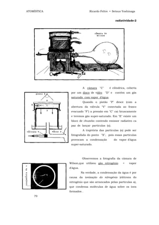 ATOMÍSTICA                   Ricardo Feltre • Setsuo Yoshinaga


                                                    radiatividade-2




                        A   câmara   "C"      é cilíndrica, coberta
              por um disco de vidro        "D" e   contém um gás
              saturado com vapor d'água.
                        Quando o pistão "P" desce (com a
              abertura da válvula "V" conectada ao frasco
              evacuado "F") a pressão em "C" cai bruscamente
              e teremos gás super-saturado. Em "E" existe um
              bloco de chumbo contendo emissor radiativo ca
              paz de lançar partículas (α).
                        A trajetória das partículas (α) pode ser
              fotografada do ponto "X", pois essas partículas
              provocam a condensação               do vapor d'água
              super-saturado.




                       Observemos a fotografia da câmara de
             Wilson,que utilizou gás nitrogênio          +   vapor
             d'água.
                       Na verdade, a condensação da água é por
             causa da ionização do nitrogênio (elétrons do
             nitrogênio que são arrancados pelas partículas a),
             que condensa moléculas de água sobre os íons
             formados .
    79
 