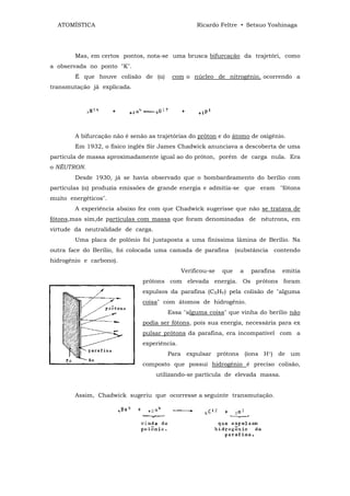 ATOMÍSTICA                                       Ricardo Feltre • Setsuo Yoshinaga




        Mas, em certos pontos, nota-se uma brusca bifurcação da trajetóri, como
a observada no ponto "K".
        É que houve colisão de (α)       com o núcleo de nitrogênio, ocorrendo a
transmutação já explicada.




        A bifurcação não é senão as trajetórias do próton e do átomo de oxigênio.
        Em 1932, o físico inglês Sir James Chadwick anunciava a descoberta de uma
partícula de massa aproximadamente igual ao do próton, porém de carga nula. Era
o NÊUTRON.
        Desde 1930, já se havia observado que o bombardeamento do berílio com
partículas (α) produzia emissões de grande energia e admitia-se que eram "fótons
muito energéticos".
        A experiência abaixo fez com que Chadwick sugerisse que não se tratava de
fótons,mas sim,de partículas com massa que foram denominadas de nêutrons, em
virtude da neutralidade de carga.
        Uma placa de polônio foi justaposta a uma finíssima lâmina de Berílio. Na
outra face do Berílio, foi colocada uma camada de parafina         (substância   contendo
hidrogênio e carbono).
                                              Verificou-se   que    a   parafina   emitia
                               prótons com elevada energia. Os prótons foram
                               expulsos da parafina (CXHV) pela colisão de "alguma
                               coisa" com átomos de hidrogênio.
                                        Essa "alguma coisa" que vinha do berílio não
                               podia ser fótons, pois sua energia, necessária para ex
                               pulsar prótons da parafina, era incompatível com a
                               experiência.
                                        Para expulsar prótons (íons H+) de um
                               composto que possui hidrogênio é preciso colisão,
                                    utilizando-se partícula de elevada massa.


        Assim, Chadwick sugeriu que ocorresse a seguinte transmutação.
 