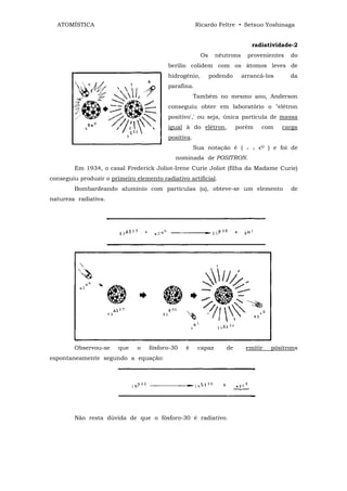 ATOMÍSTICA                                          Ricardo Feltre • Setsuo Yoshinaga


                                                                               radiatividade-2
                                                        Os     nêutrons     provenientes     do
                                          berílio colidem com os átomos leves de
                                          hidrogênio,        podendo      arrancá-los        da
                                          parafina.
                                                      Também no mesmo ano, Anderson
                                          conseguiu obter em laboratório o "elétron
                                          positivo',' ou seja, única partícula de massa
                                          igual à do elétron,          porém        com   carga
                                          positiva.
                                                      Sua notação é (      +   1   є0 ) e foi de
                                             nominada de POSITRON.
        Em 1934, o casal Frederick Joliot-Irene Curie Joliot (filha da Madame Curie)
conseguiu produzir o primeiro elemento radiativo artificial.
        Bombardeando alumínio com partículas (α), obteve-se um elemento                      de
natureza radiativa.




        Observou-se     que    o   fósforo-30   ê      capaz      de       emitir      pósitrons
espontaneamente segundo a equação:




        Não resta dúvida de que o fósforo-30 é radiativo.
 