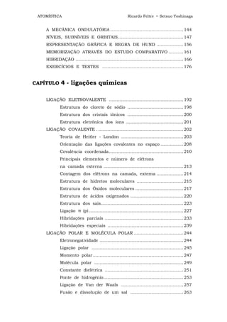 ATOMÍSTICA                                               Ricardo Feltre • Setsuo Yoshinaga


    A MECÂNICA ONDULATÓRIA ....................................................... 144
    NÍVEIS, SUBNÍVEIS E ORBITAIS ................................................. 147
    REPRESENTAÇÃO GRÁFICA E REGRA DE HUND .................... 156
    MEMORIZAÇÃO ATRAVÉS DO ESTUDO COMPARATIVO ........... 161
    HIBRIDAÇÃO ................................................................................. 166
    EXERCÍCIOS E TESTES ............................................................. 176


CAPÍTULO     4 - ligações químicas

    LIGAÇÃO ELETROVALENTE ........................................................ 192
             Estrutura do cloreto de sódio .......................................... 198
             Estrutura dos cristais iônicos .......................................... 200
             Estrutura eletrônica dos íons ........................................... 201
    LIGAÇÃO COVALENTE . ................................................................ 202
             Teoria de Heitler - London ............................................... 203
             Orientação das ligações covalentes no espaço ................. 208
             Covalência coordenada........................................................ 210
             Principais elementos e número de elétrons
             na camada externa ............................................................ 213
             Contagem dos elétrons na camada, externa .................... 214
             Estrutura de hidretos moleculares ................................... 215
             Estrutura dos Óxidos moleculares .................................... 217
             Estrutura de ácidos oxigenados ........................................ 220
             Estrutura dos sais.............................................................. 223
             Ligação π (pi ....................................................................... 227
             Hibridações parciais ........................................................... 233
             Hibridações especiais ......................................................... 239
    LIGAÇÃO POLAR E MOLÉCULA POLAR ..................................... 244
             Eletronegatividade ............................................................... 244
             Ligação polar ..................................................................... 245
             Momento polar .................................................................... 247
             Molécula polar ................................................................... 249
             Constante dielétrica ........................................................... 251
             Ponte de hidrogênio............................................................ 253
             Ligação de Van der Waals ............................................... 257
             Fusão e dissolução de um sal ........................................ 263
 