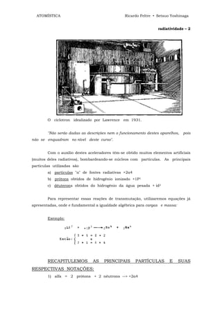 ATOMÍSTICA                                     Ricardo Feltre • Setsuo Yoshinaga


                                                                  radiatividade – 2




        O cíclotron idealizado por Lawrence em 1931.


        "Não serão dadas as descrições nem o funcionamento destes aparelhos,    pois
não se enquadram no nível deste curso".


        Com o auxilio destes aceleradores têm-se obtido muitos elementos artificiais
(muitos deles radiativos), bombardeando-se núcleos com partículas. As principais
partículas utilizadas são
        a) partículas "α" de fontes radiativas +2α4
        b) prótons obtidos de hidrogênio ionizado +1P1
        c) dêuterons obtidos do hidrogênio da água pesada + id2


        Para representar essas reações de transmutação, utilizaremos equações já
apresentadas, onde e fundamental a igualdade algébrica para cargas e massa:


        Exemplo:




        RECAPITULEMOS           AS    PRINCIPAIS      PARTÍCULAS        E     SUAS
RESPECTIVAS NOTAÇÕES:
        1) alfa = 2 prótons + 2 nêutrons --> +2α4
 
