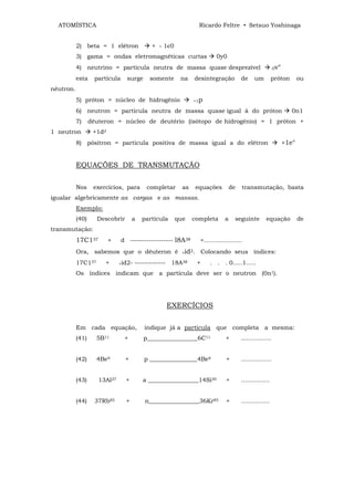ATOMÍSTICA                                                     Ricardo Feltre • Setsuo Yoshinaga


           2) beta = 1 elétron              + - 1є0
           3) gama = ondas eletromagnéticas curtas                       0y0
           4) neutrino = partícula neutra de massa quase desprezível                                     0v°

           esta     partícula     surge     somente    na    desintegração            de     um         próton        ou
nêutron.
           5) próton = núcleo de hidrogênio                  +1p

           6) neutron = partícula neutra de massa quase igual à do próton                                         0n1
           7)     dêuteron = núcleo de deutério (isótopo de hidrogênio) = 1 próton +
1 neutron          +1d2
           8) pósitron = partícula positiva de massa igual a do elétron                                        +1e°


           EQUAÇÕES DE TRANSMUTAÇÃO


           Nos     exercícios, para        completar    as      equações         de      transmutação, basta
igualar algebricamente as cargas e as massas.
           Exemplo:
           (40)     Descobrir        a   partícula    que    completa        a    seguinte         equação            de
transmutação:
           17C137         +     d ------------------ l8A38       +....................
           Ora, sabemos que o dêuteron é                +id2.       Colocando seus índices:
           17C137      +      +id2-   ------------- 18A38       +     . . . 0.....1.....
           Os índices indicam que a partícula deve ser o neutron (0n1).




                                                 EXERCÍCIOS


           Em cada equação,               indique já a partícula que completa a mesma:
           (41)     5B11         +        p_________________6C11             +        ................


           (42)     4Be9         +        p ________________4Be8              +       ................


           (43)      13Al27      +       a _________________14Si30            +       ...............


           (44)     37Rb85       +        n_________________36Kr85            +       ...............
 