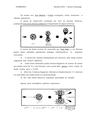 ATOMÍSTICA                                    Ricardo Feltre • Setsuo Yoshinaga




        No mesmo ano, Lise Meitner e Frisck conseguem, então, interpretar         a
referida experiência.
        O átomo de urânio-235, recebendo um "tiro" de nêutron, divide-se,
produzindo dois novos átomos radiativos acompanhados de alguns nêutrons.




        A notícia da fissão nuclear foi anunciada por Niels Bohr e, em diversos
países, foram realizadas experiências análogas, confirmando-se      as     seguintes
conclusões:
        a)     0 urânio-235, quando bombardeado por nêutrons, sofre fissão nuclear
originando dois átomos radiativos.
        b)     Cada átomo fissionado produz átomos-fragmento de número de massa
que podem variar de 72 a 158. Portanto, não se pode falar apenas numa reação de
fissão nuclear para o U-235.
        c)    Além dos 2 átomos-fragmento, libertam-se freqüentemente 2 3 nêutrons
em cada fissão. Em média temos 2,5 nêutrons/fissão.
        d) Em cada fissão liberta-se espantosa quantidade de energia!


        Apenas para exemplificar podemos equacionar:
 
