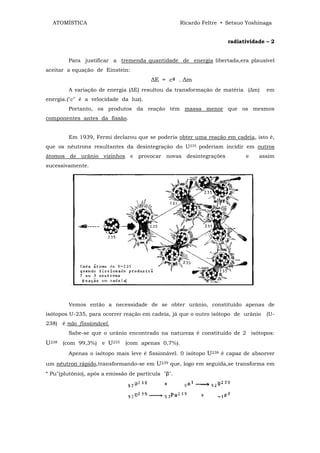 ATOMÍSTICA                                        Ricardo Feltre • Setsuo Yoshinaga


                                                                     radiatividade – 2


        Para justificar a tremenda quantidade de energia libertada,era plausível
aceitar a equação de Einstein:
                                        ∆E = c2 . ∆m
        A variação de energia (∆E) resultou da transformação de matéria (∆m)       em
energia.("c" é a velocidade da luz).
        Portanto, os produtos da reação têm massa menor que os mesmos
componentes antes da fissão.


        Em 1939, Fermi declarou que se poderia obter uma reação em cadeia, isto é,
que os nêutrons resultantes da desintegração do U235 poderiam incidir em outros
átomos de urânio vizinhos e provocar novas desintegrações                  e    assim
sucessivamente.




        Vemos então a necessidade de se obter urânio, constituído apenas de
isótopos U-235, para ocorrer reação em cadeia, já que o outro isótopo de urânio    (U-
238) é não fissionável.
        Sabe-se que o urânio encontrado na natureza é constituído de 2 isótopos:
U238 (com 99,3%) e U235 (com apenas 0,7%).
        Apenas o isótopo mais leve é fissionável. 0 isótopo U238 é capaz de absorver
um nêutron rápido,transformando-se em U239 que, logo em seguida,se transforma em
“ Pu"(plutônio), após a emissão de partícula "β".
 