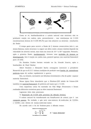 ATOMÍSTICA                                         Ricardo Feltre • Setsuo Yoshinaga




         Como se vê, bombardeando-se o urânio natural com nêutrons não se
produzirá reação em cadeia, pois, provavelmente , nas vizinhanças do U-235
encontraremos átomos de U-238 (99,3%) que irão absorver os nêutrons resultantes
da fissão.
         0 tempo gasto para ocorrer a fissão de 2 átomos consecutivos (isto é, um
átomo fissiona, emite nêutrons e a seguir um deles cinde o átomo vizinho) depende da
velocidade do nêutron inicial, mas varia em torno de 10-12 a IO-5 segundos. Portanto,
após a primeira fissão, imediatamente, teremos uma multidão de átomos se
desintegrando. Isto é reação em cadeia mas, possível apenas com material fissionável
puro (U-235).
         Os Estados Unidos haviam entrado na 2a. Grande Guerra, após o
bombardeio de Pearl Harbor.
         Albert Einstein e Alexandre Sachs conseguem convencer o presidente
Roosevelt de que os E.U.U. tinham condições de produzir uma bomba de assombrosa
potência,capaz de acabar rapidamente a guerra.
         Era, no entanto, necessário um fabuloso investimento a fim de poder separar
material fissionável.
         Nessa época ficou descoberto que o Plutônio-239 obtido do Urânio-238
também era material fissionável, de potência até maior que o U-235.
         Uma espantosa usina foi montada em Oak Ridge (Tennessee) e foram
realizadas diferentes tentativas para se obter material fissionável.
         Lograram êxito dois processos:
         1) Separação do U-235 pelo processo da difusão térmica.
         0 urânio natural foi transformado em hexafluoreto de urânio, que é        um
composto gasoso. Na verdade, o gás será uma mistura de molécuIas de U235F6
e U238F6 , este último de massa molecular maior.
         De acordo com a lei de Graham para a difusão temos:
 