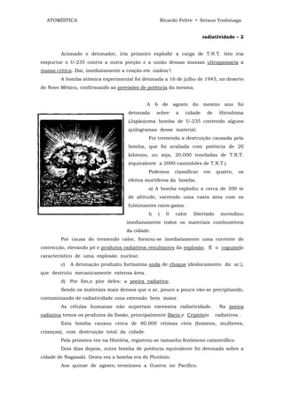 ATOMÍSTICA                                             Ricardo Feltre • Setsuo Yoshinaga


                                                                             radiatividade – 2


        Acionado o detonador, iria primeiro explodir a carga de T.N.T. Isto iria
empurrar o U-235 contra a outra porção e a união dessas massas ultrapassaria a
massa crítica. Daí, imediatamente a reação em cadeia'!.
        A bomba atômica experimental foi detonada a 16 de julho de 1945, no deserto
do Novo México, confirmando as previsões de potência da mesma.


                                             A   6        de   agosto   do   mesmo      ano   foi
                                    detonada     sobre          a   cidade     de    Hiroshima
                                    (Japão)uma bomba de U-235 contendo alguns
                                    quilogramas desse material.
                                             Foi tremenda a destruição causada pela
                                    bomba, que foi avaliada com potência de 20
                                    kilotons, ou seja, 20.000 toneladas de T.N.T.
                                    (equivalente a 2000 caminhões de T.N.T.)
                                             Podemos           classificar   em     quatro,   os
                                    efeitos mortíferos da bomba.
                                             a) A bomba explodiu a cerca de 300 m
                                    de altitude, varrendo uma vasta área com os
                                    fulminantes raios-gama .
                                             b       )     0    calor   libertado     incendiou
                                    imediatamente todos os materiais combustíveis
                                    da cidade.
        Por causa do tremendo calor, formou-se imediatamente uma corrente de
convecção, elevando pó e produtos radiativos resultantes da explosão. É o cogumelo
característico de uma explosão nuclear.
        c)   A detonação produziu fortíssima onda de choque (deslocamento do ar.),
que destruiu mecanicamente extensa área.
        d) Por fim,o pior deles: a poeira radiativa;
        Sendo os materiais mais densos que o ar, pouco a pouco vão-se precipitando,
contaminando de radiatividade uma extensão bem maior.
        As células humanas não suportam excessiva radiatividade.                     Na poeira
radiativa temos os produtos da fissão, principalmente Bário e Criptônio             radiativos .
        Esta bomba causou cerca de 80.000 vítimas civis (homens, mulheres,
crianças), com destruição total da cidade.
        Pela primeira vez na História, registrou-se tamanho fenômeno catastrófico.
        Dois dias depois, outra bomba de potência equivalente foi detonada sobre a
cidade de Nagasaki. Desta vez a bomba era de Plutônio.
        Aos quinze de agosto, terminava a Guerra no Pacífico.
 