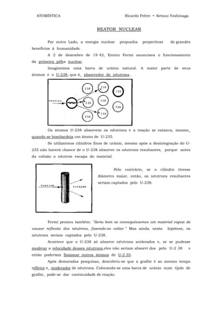 ATOMÍSTICA                                      Ricardo Feltre • Setsuo Yoshinaga


                                  REATOR NUCLEAR

        Por outro Lado, a energia nuclear      propunha    perpectivas       de grandes
benefícios à humanidade.
        A 2 de dezembro de 19 42, Enrico Fermi anunciava o funcionamento
da primeira pilha nuclear.
        Imaginemos uma barra de urânio natural.           A maior parte de seus
átomos e o U-238, que é_ absorvedor de nêutrons .




        Os átomos U-238 absorvem os nêutrons e a reação se estanca, mesmo_
quando se bombardeia um átomo de U-235.
        Se utilizarmos cilindros finos de urânio, mesmo após a desintegração do U-
235 não haverá chance de o U-238 absorver os nêutrons resultantes, porque antes
da colisão o nêutron escapa do material.


                                           Pelo   contrário,   se   o   cilindro   tivesse
                                  diâmetro maior, então, os nêutrons resultantes
                                  seriam captados pelo U-238.




        Fermi pensou também: "Seria bom se conseguíssemos um material capaz de
causar reflexão dos nêutrons, fazendo-os voltar.'" Mas ainda; nesta         hipótese, os
nêutrons seriam captados pelo U-238.
        Acontece que o U-238 só absorve nêutrons acelerados e, se se pudesse
moderar a velocidade desses nêutrons,eles não seriam absorvi dos pelo U-2 38            e
então poderiam fissionar outros átomos de U-2 35.
        Após demoradas pesquisas, descobriu-se que a grafite é ao mesmo tempo
refletor e_ moderador de nêutrons. Colocando-se uma barra de urânio num tijolo de
grafite, pode-se dar continuidade de reação.
 