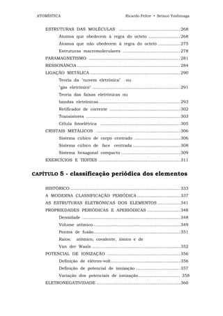 ATOMÍSTICA                                               Ricardo Feltre • Setsuo Yoshinaga


    ESTRUTURAS DAS MOLÉCULAS ............................................... 268
             Átomos que obedecem à regra do octeto ........................ 268
             Átomos que não obedecem à regra do octeto ................. 275
             Estruturas macromoleculares ............................................ 278
    PARAMAGNETISMO ...................................................................... 281
    RESSONÂNCIA ............................................................................... 284
    LIGAÇÃO METÁLICA ..................................................................... 290
             Teoria da "nuvem eletrônica"                  ou
             "gás eletrônico" ................................................................... 291
             Teoria das faixas eletrônicas ou
             bandas eletrônicas .............................................................. 293
             Retificador de corrente ...................................................... 302
             Transistores ........................................................................ 303
             Célula fotoelétrica ............................................................. 305
    CRISTAIS METÁLICOS ................................................................ 306
             Sistema cúbico de corpo centrado ................................... 306
             Sistema cúbico de face centrada .................................... 308
             Sistema hexagonal compacto ............................................. 309
    EXERCÍCIOS E TESTES .............................................................. 311


CAPÍTULO     5 - classificação periódica dos elementos

    HISTÓRICO .................................................................................... 333
    A MODERNA CLASSIFICAÇÃO PERIÓDICA ................................. 337
    AS ESTRUTURAS ELETRÔNICAS DOS ELEMENTOS ................. 341
    PROPRIEDADES PERIÓDICAS E APERIÓDICAS ......................... 348
             Densidade ........................................................................... 348
             Volume atômico................................................................... 349
             Pontos de fusão .................................................................. 351
             Raios:      atômico, covalente, iônico e de
             Van der Waals .................................................................... 352
    POTENCIAL DE IONIZAÇÃO ........................................................ 356
             Definição de elétron-volt..................................................... 356
             Definição de potencial de ionização .................................. 357
             Variação dos potenciais de ionização................................ 358
    ELETRONEGATIVIDADE ................................................................ 360
 