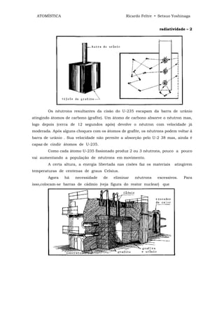 ATOMÍSTICA                                    Ricardo Feltre • Setsuo Yoshinaga


                                                                 radiatividade – 2




        Os nêutrons resultantes da cisão do U-235 escapam da barra de urânio
atingindo átomos de carbono (grafite). Um átomo de carbono absorve o nêutron mas,
logo depois (cerca de 12 segundos após) devolve o nêutron com velocidade já
moderada. Após alguns choques com os átomos de grafite, os nêutrons podem voltar â
barra de urânio . Sua velocidade não permite a absorção pelo U-2 38 mas, ainda é
capaz de cindir átomos de U-235.
        Como cada átomo U-235 fissionado produz 2 ou 3 nêutrons, pouco a pouco
vai aumentando a população de nêutrons em movimento.
        A certa altura, a energia libertada nas cisões faz os materiais   atingirem
temperaturas de centenas de graus Celsius.
        Agora   há    necessidade   de   eliminar   nêutrons    excessivos.   Para
isso,colocam-se barras de cádmio (veja figura do reator nuclear) que
 