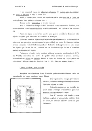 ATOMÍSTICA                                    Ricardo Feltre • Setsuo Yoshinaga


          é um material capaz de absorver nêutrons. O cádmio não é_ refletor:
ele capta o nêutron e não o emite mais.
          Assim, a presença do cádmio nos tijolos de grafite pode abaixar o   fator de
multiplicação para valores menores que 1.
          Estava assim    controlada a reação nuclear.
          Para se obter mais energia bastava retirar as barras de cádmio. Portanto, um
reator atômico é uma fonte controlável de energia nuclear   (ao contrário da Bomba-
A).
          Vejam na figura os materiais usados para que os operadores do reator não
sejam atingidos por emissões de nêutrons e radiações.
          Embora o concreto seja uma proteção aos operadores contra os raios-gama e
nêutrons que escapam, mesmo assim há necessidade de tomar devidas precauções
contra a extrema radiatividade dos produtos da fissão. Cada operador usa uma placa
na lapela que muda de cor. Trata-se de um dispositivo que acusa a excessiva
exposição às radiações -gama.
          Portanto, o primeiro reator nuclear utilizava barras de urânio natural (0,7%
de U-235), colocadas em tijolos de grafite. Para moderar a reação nuclear,
introduziam-se barras de cádmio. Assim, a cisão de átomos de U-235 podia ser
controlada e a fonte energética do reator era o calor libertado nessas fissões.



          Como utilizar este calor?


          No reator, perfurando os tijolos de grafite, passa uma entrelaçada rede de
canalização por onde caminha vapor d'água.
                                                Este vapor recebe energia proveniente
                                       da cisão, sofrendo conseqüentemente aumento
                                       de temperatura e pressão.
                                                0 circuito, passa por um trocador de
                                       calor, onde a energia é "transferida para um
                                       segundo circuito de vapor d'água.
                                                Este 2º. circuito está ligado a uma
                                       turbina acoplada a um gerador elétrico. Mui
                                       tas vezes, no primeiro circuito, utiliza se gás
                                       carbônico.
 