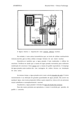 ATOMÍSTICA                                     Ricardo Feltre • Setsuo Yoshinaga




        A figura ilustra o esquema de uma central elétrica nuclear.


        Na verdade, é uma usina termoelétrica que, ao invés de utilizar combustíveis
comuns (carvão, gás ou óleo), utiliza a energia térmica de um reator nuclear.
        Descobriu-se também que a água pesada é bom moderador e refletor de
neutrons. Verificou-se ainda que a massa de água pesada necessária para suficiente
moderação de neutrons é bem menor que a massa de grafite equivalente. O emprego
da água pesada como modera dor traz vantagens de ordem técnica na instalação
de uma usina.


        Ao mesmo tempo, a água pesada serve como veículo trocador de calor. O único
inconveniente é na obtenção de grandes quantidades de água pesada. Ela ocorre em
qualquer água, mas numa proporção ínfima e,para separá-la, trata-se de um processo
muito trabalhoso o conseqüentemente oneroso.
        Atualmente, a água pesada é retirada da água do fundo dos oceanos.
        Para dar maior proteção aos operadores, o reator é envolvido por paredes de
grafite e concreto.
 