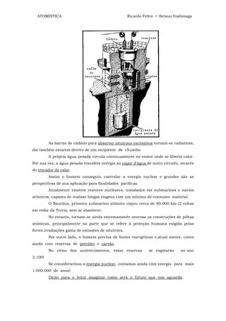 ATOMÍSTICA                                       Ricardo Feltre • Setsuo Yoshinaga




         As barras de cádmio para absorver nêutrons excessivos tornam-se radiativas,
daí também estarem dentro de um recipiente de chumbo.
         A própria água pesada circula continuamente no reator onde se liberta calor.
Por sua vez, a água pesada transfere energia ao vapor d'água de outro circuito, através
do trocador de calor.
         Assim o homem conseguiu controlar a energia nuclear e grandes são as
perspectivas de sua aplicação para finalidades pacificas.
         Atualmente existem reatores nucleares, instalados em submarinos e navios
atômicos, capazes de realizar longas viagens com um mínimo de consumo material.
         O Nautilus, primeiro submarino atômico viajou cerca de 80.000 km (2 voltas
em redor da Terra), sem se abastecer.
         No entanto, tornam-se ainda extremamente onerosa as construções de pilhas
atômicas, principalmente na parte que se refere ã proteção humana exigida pelas
fortes irradiações gama de emissões de nêutrons.
         Por outro lado, o homem precisa de fontes energéticas e,atual mente, conta
ainda com reservas de petróleo e carvão.
         No ritmo dos acontecimentos, estas reservas          se esgotarão     no ano
2.100!
         Se considerarmos a energia nuclear, contamos ainda com energia para mais
1.000.000 de anos!
         Deixo para o leitor imaginar como será o futuro que nos aguarda.
 
