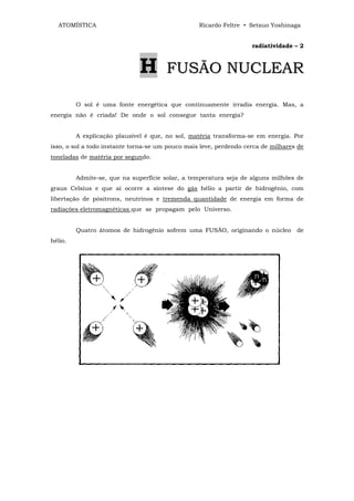 ATOMÍSTICA                                      Ricardo Feltre • Setsuo Yoshinaga


                                                                    radiatividade – 2



                              H        FUSÃO NUCLEAR

         O sol é uma fonte energética que continuamente irradia energia. Mas, a
energia não é criada! De onde o sol consegue tanta energia?


         A explicação plausível é que, no sol, matéria transforma-se em energia. Por
isso, o sol a todo instante torna-se um pouco mais leve, perdendo cerca de milhares de
toneladas de matéria por segundo.


         Admite-se, que na superfície solar, a temperatura seja de alguns milhões de
graus Celsius e que aí ocorre a síntese do gás hélio a partir de hidrogênio, com
libertação de pósitrons, neutrinos e tremenda quantidade de energia em forma de
radiações eletromagnéticas que se propagam pelo Universo.


         Quatro átomos de hidrogênio sofrem uma FUSÃO, originando o núcleo de
hélio.
 