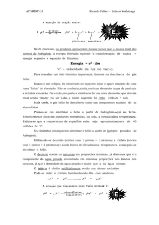ATOMÍSTICA                                      Ricardo Feltre • Setsuo Yoshinaga




         Neste processo, os produtos apresentam massa menor que a massa total dos
átomos de hidrogênio. A energia libertada equivale "a transformação de massa ->
energia segundo a equação de Einstein:
                                    Energia = c2 . ∆m
                         "c" - velocidade da luz no vácuo.
         Para ressaltar um fato histórico importante, falemos na descoberta do gás
hélio.
         Durante um eclipse, foi observado no espectro solar o apare cimento de uma
nova "linha" de absorção. Não se conhecia,ainda,nenhum elemento capaz de produzir
a referida absorção. Foi então pro posta a existência de um novo elemento, que deveria
estar sendo "criado" no sol e,dai, o nome sugerido foi Hélio (Helium = sol).
         Mais tarde, o gás hélio foi descoberto como um componente mínimo do ar
atmosférico.
         Pensou-se em sintetizar o hélio a partir de hidrogênio,aqui na Terra.
Evidentemente faltavam condições energéticas, ou seja, a elevadíssima temperatura.
Estima-se que a temperatura da superfície solar     seja   aproximadamente    de   40
milhões de °C.
         Os cientistas conseguiram sintetizar o hélio a partir de isótopos pesados de
hidrogênio.
         Utilizando-se deutério (núcleo com 1 próton + 1 nêutron) e tritério (núcleo
com 1 próton + 2 nêutrons) e ainda fontes de elevadíssima temperatura conseguiu-se
sintetizar o hélio.
         O deutério ocorre na natureza em proporções mínimas, já dissemos que é o
componente da água pesada encontrada em mínimas proporções nos fundos dos
oceanos, já que a densidade da água pesada e maior que a da água comum.
         O tritério é obtido artificialmente, sendo um átomo radiativo.
         Pode-se obter o tritério, bombardeando lítio com nêutrons.
 
