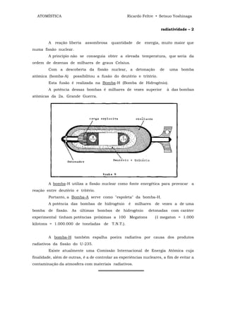 ATOMÍSTICA                                        Ricardo Feltre • Setsuo Yoshinaga


                                                                      radiatividade – 2


        A   reação liberta   assombrosa    quantidade    de   energia, muito maior que
numa fissão nuclear.
        A princípio não se conseguia obter a elevada temperatura, que seria da
ordem de dezenas de milhares de graus Celsius.
        Com a descoberta da fissão nuclear, a detonação               de    uma bomba
atômica (bomba-A)     possibilitou a fusão do deutério e tritério.
        Esta fusão é realizada na Bomba-H (Bomba de Hidrogênio).
        A potência dessas bombas é milhares de vezes superior              à das bombas
atômicas da 2a. Grande Guerra.




        A bomba-H utiliza a fissão nuclear como fonte energética para provocar a
reação entre deutério e tritério.
        Portanto, a Bomba-A serve como "espoleta" da bomba-H.
        A potência das bombas de hidrogênio          é   milhares   de vezes a de uma
bomba de fissão. As últimas bombas de hidrogênio                detonadas com caráter
experimental tinham potências próximas a 100         Megatons       (1 megaton = 1.000
kilotons = 1.000.000 de toneladas de T.N.T.).


        A bomba-H também espalha poeira radiativa por causa dos produtos
radiativos da fissão do U-235.
        Existe atualmente uma Comissão Internacional de Energia Atômica cuja
finalidade, além de outras, ê a de controlar as experiências nucleares, a fim de evitar a
contaminação da atmosfera com materiais radiativos.
                                    ═════════════════
 