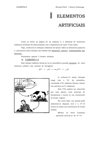 ATOMÍSTICA                                         Ricardo Feltre • Setsuo Yoshinaga




                                            I         ELEMENTOS

                                                        ARTIFICIAIS


        Como já vimos na página 81 do capítulo 2, a obtenção de elementos
radiativos artificiais foi desencadeada com a experiência do casal Curie-Joliot.
        Hoje, conhecem-se isótopos radiativos de Quase todos os elementos químicos
e, comumente esses isótopos são obtidos dos elementos comuns, bombardeados por
nêutrons.
        Estudemos apenas 3 desses isótopos:
        A) CARBONO-14
        Este isótopo radiativo forma-se no ar atmosférico quando nêutrons de raios
cósmicos colidem com núcleos de nitrogênio.




                                                       O carbono-14 assim             formado
                                             reage     com   o       "02"    da     atmosfera,
                                             resultando C*02 radiativo (Vamos colocar
                                             um asterisco no C* radiativo).
                                                       Este C*02 poderá ser absorvido
                                             por     uma   planta,     num        processo   de
                                             fotossíntese e tornar se um constituinte
                                             de tecido vegetal.
                                                       Por outro lado, um animal pode
                                             alimentar-se daquela erva e o C*-14
                                             tornar-se assim um constituinte de tecido
                                             animal.
                                                       Mesmo      os        seres    humanos
                                                     possuem certa do se de C*-14.
 