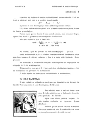 ATOMÍSTICA                                             Ricardo Feltre • Setsuo Yoshinaga


                                                                          radiatividade – 2


        Quando o ser humano ou mesmo o animal morre, a quantidade do C*-14 só
tende a diminuir, pois ocorre a seguinte desintegração:
                                6C
                                     14-------►_
                                                   1β°    +    7N14
        O período de semi-desintegração é de 5.600 anos para esse isótopo.
        Ora, então, pode-se mesmo pensar num processo de determinação de idades
de fósseis arqueológicos.
        Vamos supor que os fósseis de um animal acusam, num contador Geiger,
apenas 25% de C*-14,que teria o mesmo espécime na atualidade.
        Isto vem esclarecer que o fóssil tem:




        No entanto, após 10 períodos de semi-desintegração                  (56.000
        anos), a quantidade de C*-14 restante é tão pequena que não existem ainda
aparelhos capazes de detetar radiações . Esta é a mais séria limitação                 desse
processo.
        Por outro lado, os nêutrons de uma pilha atômica podem ser empregados na
obtenção de C*-14 artificialmente.
        Ê importante o emprego de C-14 para sintetizar substâncias orgânicas a fim
de acompanhar os processos de metabolismo.
        É muito usado na obtenção de radioproteínas e radioaçúcares.


        B) IODO RADIATIVO
        O iodo radiativo é utilizado na medicina, nos diagnósticos de doenças da
tireóide. Tem um período de semi-desintegração de 12 horas.


                                           Em primeiro lugar, o paciento ingere uma
                                dose de iodo radiativo, que e facilmente absorvido
                                pelas glândulas de tireóide.
                                           Após certo tempo, pode-se "mapear", ou
                                seja, localizar e delimitar        os   contornos     dessas
                                glândulas.
                                           Sabe-se que os tecidos afetados de tireóide
                                absorvem geralmente iodo de modo diferente (mais
                                ou menos intensamente) do tecido normal .
 