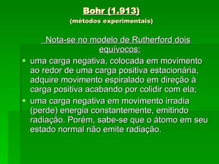 Bohr (1.913) (métodos experimentais) Nota-se no modelo de Rutherford dois equívocos: uma carga negativa, colocada em movimento ao redor de uma carga positiva estacionária, adquire movimento espiralado em direção à carga positiva acabando por colidir com ela; uma carga negativa em movimento irradia (perde) energia constantemente, emitindo radiação. Porém, sabe-se que o átomo em seu estado normal não emite radiação. 