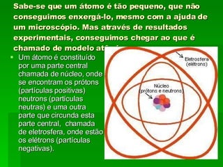 Sabe-se que um átomo é tão pequeno, que não conseguimos enxergá-lo, mesmo com a ajuda de um microscópio. Mas através de resultados experimentais, conseguimos chegar ao que é chamado de modelo atômico . Um átomo é constituído por uma parte central chamada de núcleo, onde se encontram os prótons (partículas positivas) neutrons (partículas neutras) e uma outra parte que circunda esta parte central,  chamada de eletrosfera, onde estão os elétrons (partículas negativas). 