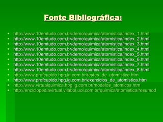 Fonte Bibliográfica: http://www.10emtudo.com.br/demo/quimica/atomistica/index_1.html http://www.10emtudo.com.br/demo/quimica/atomistica/index_2.html http://www.10emtudo.com.br/demo/quimica/atomistica/index_3.html http://www.10emtudo.com.br/demo/quimica/atomistica/index_4.html http://www.10emtudo.com.br/demo/quimica/atomistica/index_5.html http://www.10emtudo.com.br/demo/quimica/atomistica/index_6.html http://www.10emtudo.com.br/demo/quimica/atomistica/index_7.html http://www.10emtudo.com.br/demo/quimica/atomistica/index_8.html http://www.profcupido.hpg.ig.com.br/testes_de_atomistica.htm http://www.profcupido.hpg.ig.com.br/exercicios_de_atomistica.htm http://www.virtualquimica.hpg.ig.com.br/modelos_atomicos.htm http://enciclopediavirtual.vilabol.uol.com.br/quimica/atomistica/resumodosmodelos.htm 