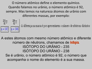 O número atômico define o elemento químico.
    Quando falamos no urânio, o número atômico é 92,
  sempre. Mas temos na natureza átomos de urânio com
            diferentes massas, por exemplo:




A estes átomos com mesmo número atômico e diferente
       número de nêutrons, chamamos de isó po
                                           to s.
            ISÓTOPO DO URÂNIO - 235
            ISÓTOPO DO URÂNIO - 238
  Se é urânio, o número atômico é 92, o número que
   acompanha o nome do elemento é a sua massa.
 