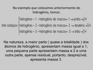 No exemplo que colocamos anteriormente do
                 hidrogênio, temos:




Na natureza, a maior parte ( quase a totalidade ) dos
átomos de hidrogênio, apresentam massa igual a 1,
 uma pequena parte apresentam massa a 2 e uma
 outra parte, apenas residual, portanto, desprezível,
                 apresenta massa 3.
 