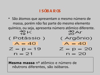 I S ÓB A R OS
• São átomos que apresentam o mesmo número de
   massa, porém não faz parte do mesmo elemento
químico, ou seja, apresenta número atômico diferente.




Mesma massa nº atômico e número de
 nêutrons diferentes, são isóbaros.
 