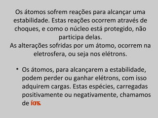 Os átomos sofrem reações para alcançar uma
 estabilidade. Estas reações ocorrem através de
 choques, e como o núcleo está protegido, não
                  participa delas.
As alterações sofridas por um átomo, ocorrem na
         eletrosfera, ou seja nos elétrons.

  • Os átomos, para alcançarem a estabilidade,
    podem perder ou ganhar elétrons, com isso
    adquirem cargas. Estas espécies, carregadas
    positivamente ou negativamente, chamamos
    de íons.
 