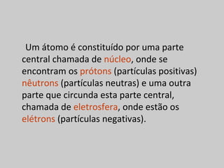 Um átomo é constituído por uma parte
central chamada de núcleo, onde se
encontram os prótons (partículas positivas)
nêutrons (partículas neutras) e uma outra
parte que circunda esta parte central,
chamada de eletrosfera, onde estão os
elétrons (partículas negativas).
 