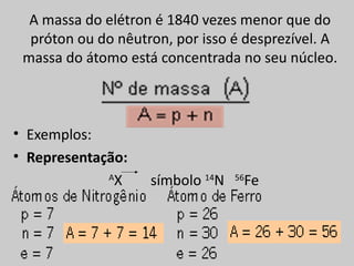 A massa do elétron é 1840 vezes menor que do
  próton ou do nêutron, por isso é desprezível. A
 massa do átomo está concentrada no seu núcleo.



• Exemplos:
• Representação:
             A
               X    símbolo 14N    Fe
                                  56
 