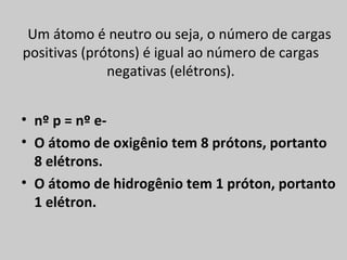 Um átomo é neutro ou seja, o número de cargas
positivas (prótons) é igual ao número de cargas
              negativas (elétrons).


• nº p = nº e-
• O átomo de oxigênio tem 8 prótons, portanto
  8 elétrons.
• O átomo de hidrogênio tem 1 próton, portanto
  1 elétron.
 