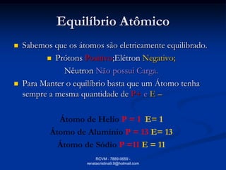 Equilíbrio Atômico
   Sabemos que os átomos são eletricamente equilibrado.
           Prótons Positivo;Elétron Negativo;

               Nêutron Não possui Carga.
   Para Manter o equilíbrio basta que um Átomo tenha
    sempre a mesma quantidade de P+ e E –

             Átomo de Helio P = 1 E= 1
           Átomo de Alumínio P = 13 E= 13
             Átomo de Sódio P =11 E = 11
                           RCVM - 7889-0659 -
                      renatacristina9.9@hotmail.com
 