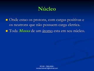 Núcleo
   Onde estao os protons, com cargas positivas e
    os neutrons que não possuem carga eletrica.
   Toda Massa de um átomo esta em seu núcleo.




                         RCVM - 7889-0659 -
                    renatacristina9.9@hotmail.com
 