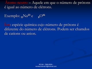 Átomo neutro – Aquele em que o número de prótons
é igual ao número de elétrons.

Exemplo: 11Na23 e      8O16

Íon: espécie química cujo número de prótons é
diferente do número de elétrons. Podem ser chamdos
de cations ou anion.




                         RCVM - 7889-0659 -
                    renatacristina9.9@hotmail.com
 