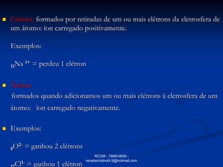    Cátions: formados por retiradas de um ou mais elétrons da eletrosfera de
    um átomo: íon carregado positivamente.

    Exemplos:

           1+
    11Na        = perdeu 1 elétron

   Ânions
    formados quando adicionamos um ou mais elétrons à eletrosfera de um
    átomo: íon carregado negativamente.

   Exemplos:

      2-
    8O     = ganhou 2 elétrons
                                      RCVM - 7889-0659 -
                                 renatacristina9.9@hotmail.com
     Cl1- = ganhou 1 elétron
 