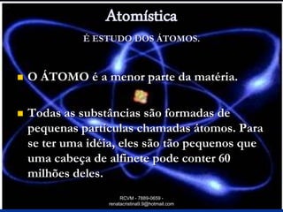 Atomística
              É ESTUDO DOS ÁTOMOS.



   O ÁTOMO é a menor parte da matéria.

   Todas as substâncias são formadas de
    pequenas partículas chamadas átomos. Para
    se ter uma idéia, eles são tão pequenos que
    uma cabeça de alfinete pode conter 60
    milhões deles.
                       RCVM - 7889-0659 -
                  renatacristina9.9@hotmail.com
 