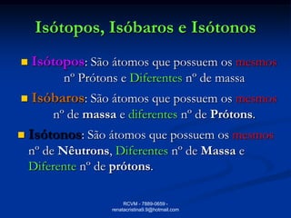 Isótopos, Isóbaros e Isótonos
   Isótopos: São átomos que possuem os mesmos
          nº Prótons e Diferentes nº de massa
   Isóbaros: São átomos que possuem os mesmos
        nº de massa e diferentes nº de Prótons.
   Isótonos: São átomos que possuem os mesmos
    nº de Nêutrons, Diferentes nº de Massa e
    Diferente nº de prótons.

                        RCVM - 7889-0659 -
                   renatacristina9.9@hotmail.com
 