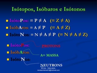 Isótopos, Isóbaros e Isótonos
 IsótoPos: = P ≠ A (= Z ≠ A)
 IsóbAros: = A ≠ P (= A ≠ Z)

 IsótoNos: = N ≠ A ≠ P (= N ≠ A ≠ Z)


 IsótoPos:        PROTONS
 IsóbAros:
                 A= MASSA
 IsótoNos:
                 NEUTRONS
                   RCVM - 7889-0659 -
              renatacristina9.9@hotmail.com
 