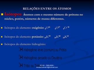 RELAÇÕES ENTRE OS ÁTOMOS
   Isótopos: Átomos com o mesmo número de prótons no
    núcleo, porém, números de massa diferentes.

   Isótopos do elemento oxigênio: 8O16              8O
                                                       17
                                                            8O
                                                                 18



   Isótopos do elemento potássio: 19K39            19K
                                                       40
                                                            19K
                                                               41



   Isótopos do elemento hidrogênio:




                                 RCVM - 7889-0659 -
                            renatacristina9.9@hotmail.com
 