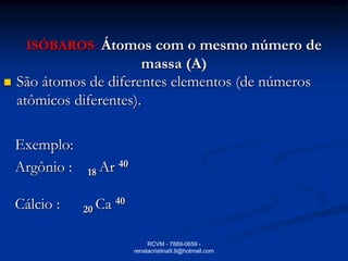 ISÓBAROS: Átomos com o mesmo número de
                         massa (A)
   São átomos de diferentes elementos (de números
    atômicos diferentes).

    Exemplo:
    Argônio :   18 Ar 40

    Cálcio :    20 Ca 40

                                RCVM - 7889-0659 -
                           renatacristina9.9@hotmail.com
 