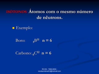 ISÓTONOS: Átomos      com o mesmo número
                  de nêutrons.

     Exemplo:

      Boro:      5B11 n = 6

      Carbono: 6C12 n = 6


                        RCVM - 7889-0659 -
                   renatacristina9.9@hotmail.com
 