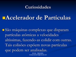 Curiosidades

Acelerador                de Partículas
 São máquinas complexas que disparam
 partículas atômicas a velocidades
 altíssimas, fazendo-as colidir com outras.
 Tais colisões expõem novas partículas
 que podem ser analisadas.
                     RCVM - 7889-0659 -
                renatacristina9.9@hotmail.com
 