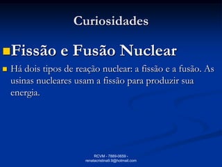 Curiosidades

Fissão          e Fusão Nuclear
   Há dois tipos de reação nuclear: a fissão e a fusão. As
    usinas nucleares usam a fissão para produzir sua
    energia.




                             RCVM - 7889-0659 -
                        renatacristina9.9@hotmail.com
 