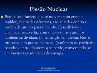 Fissão Nuclear
   Partículas atômicas que se movem com grande
    rapidez, chamadas nêutrons, são atiradas contra o
    núcleo do átomo para dividi-lo. Essa divisão é
    chamada fissão e faz com que os outros átomos
    também se dividam, numa reação em cadeia. Nesse
    processo, um pouco da massa (o número de partículas
    pesadas dentro do átomo) se perde, convertendo-se
    em imensas quantidades de energia.


                           RCVM - 7889-0659 -
                      renatacristina9.9@hotmail.com
 