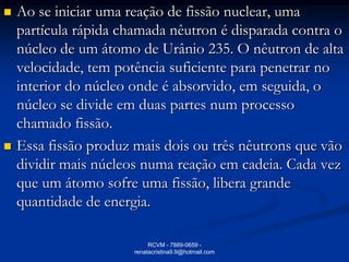    Ao se iniciar uma reação de fissão nuclear, uma
    partícula rápida chamada nêutron é disparada contra o
    núcleo de um átomo de Urânio 235. O nêutron de alta
    velocidade, tem potência suficiente para penetrar no
    interior do núcleo onde é absorvido, em seguida, o
    núcleo se divide em duas partes num processo
    chamado fissão.
   Essa fissão produz mais dois ou três nêutrons que vão
    dividir mais núcleos numa reação em cadeia. Cada vez
    que um átomo sofre uma fissão, libera grande
    quantidade de energia.

                            RCVM - 7889-0659 -
                       renatacristina9.9@hotmail.com
 