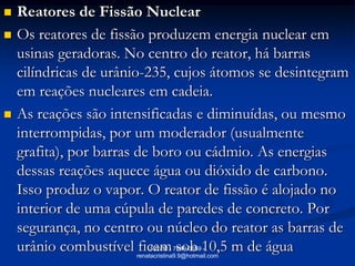    Reatores de Fissão Nuclear
   Os reatores de fissão produzem energia nuclear em
    usinas geradoras. No centro do reator, há barras
    cilíndricas de urânio-235, cujos átomos se desintegram
    em reações nucleares em cadeia.
   As reações são intensificadas e diminuídas, ou mesmo
    interrompidas, por um moderador (usualmente
    grafita), por barras de boro ou cádmio. As energias
    dessas reações aquece água ou dióxido de carbono.
    Isso produz o vapor. O reator de fissão é alojado no
    interior de uma cúpula de paredes de concreto. Por
    segurança, no centro ou núcleo do reator as barras de
    urânio combustível ficam sob 10,5 m de água
                            RCVM - 7889-0659 -
                       renatacristina9.9@hotmail.com
 