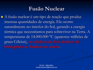 Fusão Nuclear
   A fusão nuclear é um tipo de reação que produz
    imensas quantidades de energia. Ela ocorre
    naturalmente no interior do Sol, gerando a energia
    térmica que necessitamos para sobreviver na Terra. A
    temperaturas de 14.000.000 ºC (quatorze milhões de
    graus Célcius), os núcleos de dois átomos de
    hidrogênio se fundem ou unem.



                            RCVM - 7889-0659 -
                       renatacristina9.9@hotmail.com
 