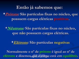Então já sabemos que:
*Prótons: São partículas fixas no núcleo, que
     possuem cargas elétricas positivas.

 *Nêutrons: São partículas fixas no núcleo,
    que não possuem cargas elétricas.

     *Elétrons: São partículas negativas

  Normalmente o nº de prótons é igual ao nº de
elétrons e dizemos que o corpo está em equilíbrio.
                       RCVM - 7889-0659 -
                  renatacristina9.9@hotmail.com
 