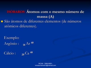 ISÓBAROS: Átomos com o mesmo número de
                         massa (A)
   São átomos de diferentes elementos (de números
    atômicos diferentes).

    Exemplo:
    Argônio :   18 Ar 40

    Cálcio :    20 Ca 40

                                RCVM - 7889-0659 -
                           renatacristina9.9@hotmail.com
 